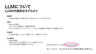 LLMについて
LLMの代表的なモデル4つ
• BERT
→ Googleが発表した初期のLLM。双方のエンコードによるモデル。
• GPT
→ OpenAIが発表。
デコーダによる教師なしの事前学習の後、
各タスクに合わせてファインチューニングによる教師あり学習を行う2段階のモデル。
• PaLM
→ Googleが発表。とにかく大量のパラメータ数をもつモデル。
• LLaMA
→ Metaが発表。
他のLLMと比べて圧倒的にパラメータ数が少ないが、
他のLLMに匹敵する精度をもつモデル。 どのモデルもベースは ”Transformer”
次ページより、それぞれのモデルの特徴を簡単に説明する。
21
 