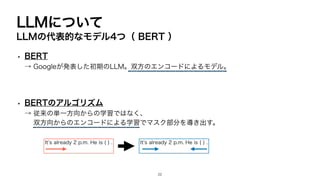 LLMについて
LLMの代表的なモデル4つ（ BERT ）
• BERT
→ Googleが発表した初期のLLM。双方のエンコードによるモデル。
• BERTのアルゴリズム
→ 従来の単一方向からの学習ではなく、
双方向からのエンコードによる学習でマスク部分を導き出す。
Itʼs already 2 p.m. He is ( ) . Itʼs already 2 p.m. He is ( ) .
22
 
