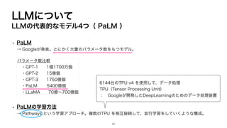 LLMについて
LLMの代表的なモデル4つ（ PaLM ）
• PaLM
→ Googleが発表。とにかく大量のパラメータ数をもつモデル。
• PaLMの学習方法
→ Pathways という学習アプローチ。複数のTPU を相互接続して、並行学習をしていくような構成。
パラメータ数比較
・GPT-1 1億1700万個
・GPT-2 15億個
・GPT-3 1750億個
・PaLM 5400億個
・LLaMA 70億〜700億個
6144台のTPU v4 を使用して、データ処理
TPU（Tensor Processing Unit）
： Googleが開発したDeepLearningのためのデータ処理装置
25
 