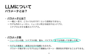 LLMについて
パラメータとは？
• パラメータとは？
→ 一概に一言で、こういうものです！という説明はできない。
→ モデル内のニューロン、ニューロン同士を結合するシナプス、
シナプスにかかる重みとバイアス。
• パラメータ数
→ ニューロンの数、シナプスの数、重み、バイアス、全てを考慮して計算した数。
→ モデルの複雑さ・表現力を示す指標となるもの。
パラメータ数が多いとモデルはより複雑なパターン・関係性を学習することができる。
26
 