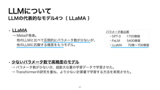 LLMについて
LLMの代表的なモデル4つ（ LLaMA ）
• LLaMA
→ Metaが発表。
他のLLMと比べて圧倒的にパラメータ数が少ないが、
他のLLMに匹敵する精度をもつモデル。
• 少ないパラメータ数で高精度のモデル
→ パラメータ数が少ない分、超膨大な量の学習データで学習させた。
→ Transformerの研究を重ね、より少ない計算量で学習する方法を実現させた。
パラメータ数比較
・GPT-3 1750億個
・PaLM 5400億個
・LLaMA 70億〜700億個
27
 