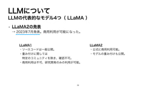 LLMについて
LLMの代表的なモデル4つ（ LLaMA ）
• LLaMA2の発表
→ 2023年7月発表。商用利用が可能になった。
LLaMA1
・ソースコードは一般公開。
・重み付けに関しては
特定のコミュニティを除き、確認不可。
・商用利用は不可、研究開発のみの利用が可能。
LLaMA2
・公式に商用利用可能。
・モデルの重み付けも公開。
28
 