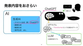 発表内容をおさらい
AI
生成AI
・テキスト生成（例：ChatGPT）
・画像生成
・動画生成
・音声生成 etc..
ChatGPT
GPTモデル
・Transformerという仕組みがベース
~~~~。
LLM
大規模言語モデル
GPT
LLaMA
PaLM
~~~、~~?
文章入力
30
 