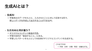 生成AIとは？
• 生成AI
→ 学習済みのデータをもとに、入力されたことに対して応答する形で、
新しいデータを作成して出力することができるAI。
• ただのAIと何が違う？
→ オリジナルコンテンツ創造の可否。
→ 学習の目的が「創造すること」にある。
→ 学習したパターンをもとにしてAI自身がオリジナルコンテンツを生成する。
これまでのAI
→ 予測・分析・分類・特定・自動化が主。
4
 
