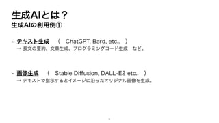 生成AIとは？
生成AIの利用例①
• テキスト生成 （ ChatGPT, Bard, etc.. ）
→ 長文の要約、文章生成、プログラミングコード生成 など。
• 画像生成 （ Stable Di
ff
usion, DALL•E2 etc.. ）
→ テキストで指示するとイメージに沿ったオリジナル画像を生成。
5
 