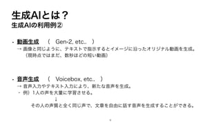 生成AIとは？
生成AIの利用例②
• 動画生成 （ Gen-2, etc.. ）
→ 画像と同じように、テキストで指示するとイメージに沿ったオリジナル動画を生成。
（現時点ではまだ、数秒ほどの短い動画）
• 音声生成 （ Voicebox, etc.. ）
→ 音声入力やテキスト入力により、新たな音声を生成。
・ 例）1人の声を大量に学習させる。
↓
その人の声質と全く同じ声で、文章を自由に話す音声を生成することができる。
6
 