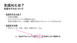 生成AIとは？
生成モデルについて
• 生成モデルとは？
→ 生成AIの頭脳。
→ オリジナルコンテンツの創造のために、
特定の分野のパターンを認識・処理できるようにトレーニングさせたもの。
• 生成モデル例
→ GPTシリーズ、VAE、GAN、拡張モデル etc..
＊ 生成モデルについて”GPTシリーズ”を取り上げて説明する。
7
 