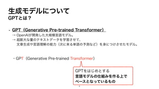 生成モデルについて
• GPT（Generative Pre-trained Transformer）
→ OpenAIが開発した大規模言語モデル。
→ 超膨大な量のテキストデータを学習させて、
文章生成や言語理解の能力（次に来る単語の予測など）を身につけさせたモデル。
・GPT（Generative Pre-trained Transformer）
GPTとは？
GPTをはじめとする
言語モデルの仕組みを作る上で
ベースとなっているもの
8
 
