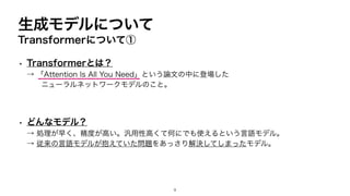 生成モデルについて
Transformerについて①
• Transformerとは？
→ 「Attention Is All You Need」という論文の中に登場した
ニューラルネットワークモデルのこと。
• どんなモデル？
→ 処理が早く、精度が高い。汎用性高くて何にでも使えるという言語モデル。
→ 従来の言語モデルが抱えていた問題をあっさり解決してしまったモデル。
9
 