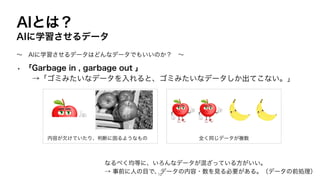 AIとは？
AIに学習させるデータ
• 「Garbage in , garbage out 」
→「ゴミみたいなデータを入れると、ゴミみたいなデータしか出てこない。」
〜 AIに学習させるデータはどんなデータでもいいのか？ 〜
なるべく均等に、いろんなデータが混ざっている方がいい。
→ 事前に人の目で、データの内容・数を見る必要がある。（データの前処理）
内容が欠けていたり、判断に困るようなもの 全く同じデータが複数
12
 