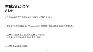 • 今回はAIの中の”生成AI”というものについて取り上げた。
• 言語モデル開発において、”Transformer”の登場が、LLMの発展に大きく影響した。
• LLMは、現在もどんどん開発が進められていて、
大企業が次から次へとモデルを製作・発表。
• LLMの更なる発展に注目！
52
生成AIとは？
まとめ
 