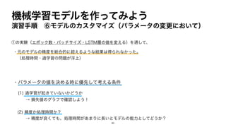 機械学習モデルを作ってみよう
演習手順 ⑥モデルのカスタマイズ（パラメータの変更において）
①の実験（エポック数・バッチサイズ・LSTM層の値を変える）を通して、
・元のモデルの精度を総合的に超えるような結果は得られなかった。
（処理時間・過学習の問題が浮上）
・パラメータの値を決める時に優先して考える条件
(1) 過学習が起きていないかどうか
→ 損失値のグラフで確認しよう！
(2) 精度か処理時間か？
→ 精度が良くても、処理時間があまりに長いとモデルの能力としてどうか？
80
 