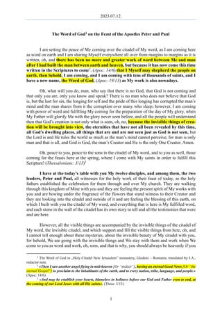 2023.07.12.
1
The Word of God1 on the Feast of the Apostles Peter and Paul
I am setting the peace of My coming over the citadel of My word, as I am coming here
as word on earth and I am sharing Myself everywhere all over from margins to margins as it is
written, oh, and there has been no more and greater work of word between Me and man
after I had built the man between earth and heaven, but because it has now come this time
written in the Scriptures to come2
, (Apoc: 14/6) that I Myself may shepherd the people on
earth, then behold, I am coming, and I am coming with tens of thousands of saints, and I
have a new name, the Word of God, (Apoc: 19/13) as My work is also nowadays.
Oh, what will you do, man, who say that there is no God, that God is not coming and
that only you are, only you know and speak? There is no man who does not believe that God
is, but the lust for sin, the longing for self and the pride of this longing has corrupted the man’s
mind and the man shares from it the corruption over many who sleep; however, I am coming
with power of word and fulfilling My coming for the preparation of the day of My glory, when
My Father will glorify Me with the glory never seen before, and all the people will understand
then that God’s creation is not only what is seen, oh, no, because the invisible things of crea-
tion will be brought into view, the eternities that have not all been revealed by this time,
all God’s dwelling places, all things that are and are not seen just as God is not seen, but
the Lord is and He rules the world as much as the man’s mind cannot perceive, for man is only
man and that is all, and God is God, the man’s Creator and He is the only One Creator. Amen.
Oh, peace to you, peace to the sons in the citadel of My word, and to you as well, those
coming for the feasts here at the spring, where I come with My saints in order to fulfill this
Scripture! (Thessalonians: 3/13)3
I have at the today’s table with you My twelve disciples, and among them, the two
leaders, Peter and Paul, all witnesses for the holy work of their feast of today, as the holy
fathers established the celebration for them through and over My church. They are walking
through this kingdom of Mine with you and they are feeling the present spirit of My works with
you and are bowing under the fragrance of the flowers that stand witness to their Creator and
they are looking into the citadel and outside of it and are feeling the blessing of this earth, on
which I built with you the citadel of My word, and everything that is here is My fulfilled word,
and each stone in the wall of the citadel has its own story to tell and all the testimonies that were
and are here.
However, all the visible things are accompanied by the invisible things of the citadel of
My word, the invisible citadel, and which support and fill the visible things from here, oh, and
I cannot tell enough about these mysteries, about the invisible beauty of My citadel with you,
for behold, We are going with the invisible things and We stay with them and work when We
come to you as word and work, oh, sons, and that is why, you should always be heavenly if you
1
The Word of God in „Holy Citadel New Jerusalem” monastery, Glodeni – Romania, translated by I.A.,
redactor note.
2
«Then I saw another angel flying in mid-heaven [Or “midair”], having an eternal Good News [Or “the
eternal Gospel”] to proclaim to the inhabitants of the earth, and to every nation, tribe, language, and people.»
(Apoc: 14/6)
3
«And may he establish your hearts, blameless in holiness before our God and Father even to end, at
the coming of our Lord Jesus with all His saints». (Thess: 3/13)
 