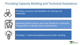 Providing Capacity Building and Technical Assistance
Providing curriculum and facilitation for trainings and
workshops
Developing Best Practices and Case Studies for Community
Transportation & Mobility Needs Assessments
Providing 1-1 technical assistance and trouble- shooting
 
