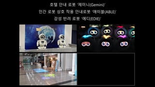호텔 안내 로봇 ‘제미니(Gemini)’
인간 로봇 상호 작용 안내로봇 ‘에이블(ABLE)’
감성 반려 로봇 ‘에디(EDIE)’
 