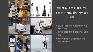인간의 삶 속으로 파고 드는
( 전문 서비스/일반 서비스 )
로봇
• 인간의 다양한 육체 노동을 대신해 주는
서비스 로봇
• 인간의 육체적 한계를 확장시키는 착용형
로봇
• 지식 노동자들의 업무를 대신해 주는
인공지능 서비스
 