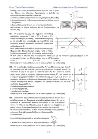 Φυσική Γ’ Λυκείου Προσανατολισμού Θέματα στην Επαγωγή και τον Ηλεκτρομαγνητισμό
[17]
έντασης Ι στο πλαίσιο, η ένδειξη του δυναμόμετρου είναι το ήμισυ
του βάρους του πλαισίου. Προκειμένου η ένδειξη του
δυναμόμετρου να μηδενισθεί, πρέπει να
α. υποδιπλασιάσουμε την ένταση του ρεύματος στο σωληνοειδές.
β. διπλασιάσουμε τις εντάσεις των ρευμάτων στο πλαίσιο και στο
σωληνοειδές.
γ. διπλασιάσουμε την ένταση του ρεύματος στο πλαίσιο.
Να επιλέξετε τη σωστή απάντηση και να δικαιολογήσετε την
επιλογή σας.
107. Ο άκαμπτος αγωγός ΑΟΓ, σχήματος ισοσκελούς
κεφαλαίου γράμματος Γ (AO = OΓ = ℓ, ΑΟ Ʇ ΟΓ),
διαρρέεται από ρεύμα έντασης Ι και είναι τοποθετημένος
με το επίπεδό του κατακόρυφο και παράλληλο στις
δυναμικές γραμμές ομογενούς οριζόντιου μαγνητικού
πεδίου έντασης Β
⃗
⃗ .
Όταν η πλευρά ΑΟ είναι κάθετη στις δυναμικές γραμμές
(Σχήμα1), τότε δέχεται δύναμη μέτρου F από το πεδίο.
Στρέφουμε τον αγωγό κατά 45o
και γύρω από το σημείο
Ο, έτσι ώστε το επίπεδό του να παραμείνει παράλληλο με τις δυναμικές γραμμές (Σχήμα 2). Η
συνισταμένη δύναμη που δέχεται τώρα ο αγωγός ΑΟΓ έχει μέτρο
α. ΣF = F. β. ΣF = 2F. γ. ΣF = 0.
Να επιλέξετε τη σωστή απάντηση και να δικαιολογήσετε την επιλογή σας.
108. Οι κατακόρυφοι παράλληλοι αγωγοί Αy, A΄y΄ συνδέονται στα άκρα Α και Α΄
με ηλεκτρική πηγή Η.Ε.Δ. (Ε) και εσωτερικής αντίστασης r . Ο αγωγός ΚΛ που έχει
αντίσταση R, μάζα m και μήκος ℓ, εφάπτεται στους Αy, A΄y΄, μπορεί να κινείται
χωρίς τριβές μέσα σε ομογενές μαγνητικό πεδίο έντασης Β
⃗
⃗ , του οποίου οι
δυναμικές γραμμές είναι κάθετες στο επίπεδο των αγωγών Αy, A΄y΄. Ο αγωγός ΚΛ
ισορροπεί. Κλείνουμε το διακόπτη Δ. Θεωρούμε ότι όταν κλείνει ο διακόπτης Δ, η
δύναμη που δέχεται ο αγωγός ΚΛ εξαιτίας του μαγνητικού πεδίου του ΜΝ είναι
αμελητέα. Ο αγωγός ΚΛ θα
α. εξακολουθήσει να ισορροπεί.
β. κινηθεί προς τα κάτω.
γ. κινηθεί προς τα πάνω.
Να επιλέξετε τη σωστή απάντηση και να δικαιολογήσετε την επιλογή σας.
109. Στο διπλανό σχήμα απεικονίζονται ένας ευθύγραμμος αγωγός πολύ
μεγάλου μήκους που διαρρέεται με σταθερό ρεύμα έντασης (Ι1) και σε
απόσταση ℓ, τετραγωνικό πλαίσιο ομοεπίπεδο με τον ευθύγραμμο
αγωγό. Το πλαίσιο έχει πλευρά μήκους ℓ, μάζα m, και διαρρέεται με
ρεύμα έντασης (Ι2)με φορά όπως αυτή των δεικτών του ρολογιού.
Οι αγωγοί βρίσκονται πάνω σε λείο οριζόντιο επίπεδο και τους κρατάμε
ακίνητους. Όταν αφήσουμε ελεύθερο το πλαίσιο αυτό θα
α. ισορροπήσει.
β. κινηθεί προς τα αριστερά με αρχική επιτάχυνση α =
kμΙ1Ι2
m
.
γ. κινηθεί προς τα αριστερά με αρχική επιτάχυνση α = 3
kμΙ1Ι2
m
.
Να επιλέξετε τη σωστή απάντηση και να δικαιολογήσετε την επιλογή σας.
 