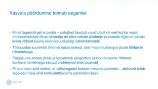Kasvule p??rdumine toimub aegamisi
? Kiiret tagasip?rget ei paista C ostuj?ud taastub vaoshoitult nii meil kui ka mujal.
Intressim??rade t?usu t?ism?ju on alles kohale j?udmas ja euroala riigid on p?rast
kriise v?tnud suuna eelarvepuuduj??gi v?hendamisele
? T??puudus suureneb l?hema aasta jooksul, sest majanduslangus j?uab t??turule
hilinemisega
? Palgasurve annab j?rele ja leevendab eksportiva sektori olukorda. Mitmed
konkurentsiv?imega seotud probleemid siiski psivad
? Ei saa loota vaid sellele, et v?listurgudel hakkab minema paremini C aktiivselt tuleb
tegeleda meie endi konkurentsiv?ime parandamisega
 