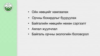 • Ойн нөөцийг хамгаалах
• Орчны бохирдлыг бууруулах
• Байгалийн нөөцийн нөхөн сэргээлт
• Аялал жуулчлал
• Байгаль орчны экологийн боловсрол
 