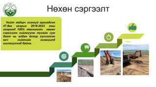 Нөхөн сэргээлт
Нийт эвдэрч эзэнгүй орхигдсон
47.8га газрыг 2018-2023 оны
хооронд 100% техникийн нөхөн
сэргээлт хийлгүүлж тухайн сум
багт нь албан ёсоор хүлээлгэн
өгч нийтийн эзэмшилд
шилжүүлээд байна.
FINAL
 