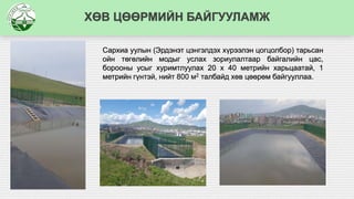 ХӨВ ЦӨӨРМИЙН БАЙГУУЛАМЖ
Сархиа уулын (Эрдэнэт цэнгэлдэх хүрээлэн цогцолбор) тарьсан
ойн төгөлийн модыг услах зориулалтаар байгалийн цас,
борооны усыг хуримтлуулах 20 х 40 метрийн харьцаатай, 1
метрийн гүнтэй, нийт 800 м2 талбайд хөв цөөрөм байгууллаа.
 