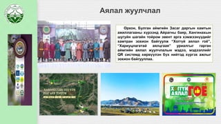 Аялал жуулчлал
Орхон, Булган аймгийн Засаг даргын хамтын
ажиллагааны хүрээнд Айрагны баяр, Хангинахын
шугуйн шагайн тойром эвент арга хэмжээнүүдийг
хамтран зохион байгуулж “Хоггүй аялал гоё”,
“Хариуцлагатай аялцгаая” уриалгыг гарган
аймгийн аялал жуулчлалын мэдээ, мэдээллийг
QR системд хөрвүүлэн бүх нийтэд хүргэх ажлыг
зохион байгууллаа.
 
