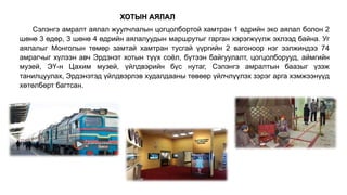 Сэлэнгэ амралт аялал жуулчлалын цогцолбортой хамтран 1 өдрийн эко аялал болон 2
шөнө 3 өдөр, 3 шөнө 4 өдрийн аялалуудын маршрутыг гарган хэрэгжүүлж эхлээд байна. Уг
аялалыг Монголын төмөр замтай хамтран тусгай үүргийн 2 вагоноор нэг ээлжиндээ 74
амрагчыг хүлээн авч Эрдэнэт хотын түүх соёл, бүтээн байгуулалт, цогцолборууд, аймгийн
музей, ЭҮ-н Цахим музей, үйлдвэрийн бүс нутаг, Сэлэнгэ амралтын баазыг үзэж
танилцуулах, Эрдэнэтэд үйлдвэрлэв худалдааны төвөөр үйлчлүүлэх зэрэг арга хэмжээнүүд
хөтөлбөрт багтсан.
ХОТЫН АЯЛАЛ
 