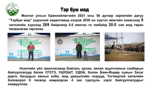 Монгол улсын Ерөнхийлөгчийн 2021 оны 58 дугаар зарлигийн дагуу
“Тэрбум мод” үндэсний хөдөлгөөнд нэгдэж 2030 он хүртэл аймгийн хэмжээнд 9
чиглэлийн хүрээнд 269 байрлалд 6.0 мянган га талбайд 20.0 сая мод тарих
төлөвлөгөө гаргалаа.
Тэр бум мод
Нээлтийн үйл ажиллагаанд Байгаль орчин, аялал жуулчлалын салбарын
байгууллагууд болох СГСГЗ, УЦУОШТ, СДОА, болон Баян-Өндөр сумын Засаг
дарга, багуудын ажлын алба, мод үржүүлгийн газрууд, Тогтвортой хөгжлийн
боловсрол II төсөлд хамрагдсан 4 эко сургууль зэрэг байгууллагуудыг
хамрууллаа.
 