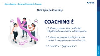  É liberar o potencial do indivíduo
objetivando maximizar o desempenho.
 É ajudar as pessoas a atingirem suas
metas (estratégica ou competências).
 É trabalhar o “jogo interior”.
Aprendizagem e Desenvolvimento de Pessoas
Definição de Coaching
 