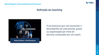 É um processo que visa aumentar o
desempenho de uma pessoa, grupo
ou organização por meio de
técnicas conduzidas por um coach.
Potencializar a Perfomance
Aprendizagem e Desenvolvimento de Pessoas
Definição de Coaching
 
