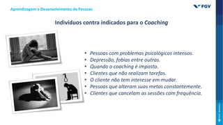 Aprendizagem e Desenvolvimento de Pessoas
Indivíduos contra indicados para o Coaching
• Pessoas com problemas psicológicos intensos.
• Depressão, fobias entre outras.
• Quando o coaching é imposto.
• Clientes que não realizam tarefas.
• O cliente não tem interesse em mudar.
• Pessoas que alteram suas metas constantemente.
• Clientes que cancelam as sessões com frequência.
 
