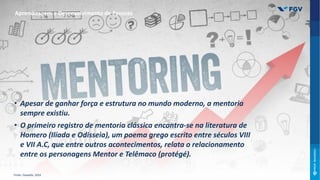 • Apesar de ganhar força e estrutura no mundo moderno, a mentoria
sempre existiu.
• O primeiro registro de mentoria clássica encontra-se na literatura de
Homero (Ilíada e Odisseia), um poema grego escrito entre séculos VIII
e VII A.C, que entre outros acontecimentos, relata o relacionamento
entre os personagens Mentor e Telêmaco (protégé).
Aprendizagem e Desenvolvimento de Pessoas
Fonte: Oswaldo, 2016
 
