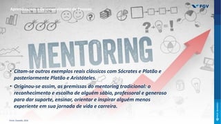 • Citam-se outros exemplos reais clássicos com Sócrates e Platão e
posteriormente Platão e Aristóteles.
• Originou-se assim, as premissas do mentoring tradicional: o
reconhecimento e escolha de alguém sábio, professoral e generoso
para dar suporte, ensinar, orientar e inspirar alguém menos
experiente em sua jornada de vida e carreira.
Aprendizagem e Desenvolvimento de Pessoas
Fonte: Oswaldo, 2016
 