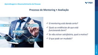 Aprendizagem e Desenvolvimento de Pessoas
Processo de Mentoring • Avaliação
 O mentoring está dando certo?
 Quais as evidências de que está
funcionando bem?
 Se não estiver satisfatório, qual o motivo?
 O que pode ser mudado?
 