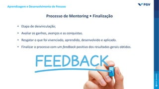 • Etapa de desvinculação;
• Avaliar os ganhos, avanços e as conquistas.
• Resgatar o que foi vivenciado, aprendido, desenvolvido e aplicado.
• Finalizar o processo com um feedback positivo dos resultados gerais obtidos.
Aprendizagem e Desenvolvimento de Pessoas
Processo de Mentoring • Finalização
 