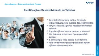 Aprendizagem e Desenvolvimento de Pessoas
Identificação e Desenvolvimento de Talentos
Fonte: Chiavenato (2014, p.52)
 Gerir talento humano está se tornando
indispensável para o sucesso das organizações.
 Ter pessoas não significa necessariamente ter
talentos.
 E qual a diferença entre pessoas e talentos?
 Um talento é sempre um tipo especial de
pessoa.
 E nem sempre toda pessoa é um talento.
 Para ter talento a pessoa precisa ter algum
diferencial que a valorize.
 