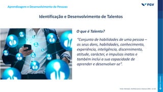 Aprendizagem e Desenvolvimento de Pessoas
Identificação e Desenvolvimento de Talentos
O que é Talento?
“Conjunto de habilidades de uma pessoa –
os seus dons, habilidades, conhecimento,
experiência, inteligência, discernimento,
atitude, carácter, e impulsos inatos e
também inclui a sua capacidade de
aprender e desenvolver-se”.
Fonte: Michaels, Hanfield-Jones e Axelrod (2001: 12-14)
 