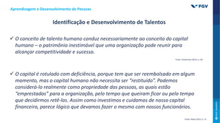  O conceito de talento humano conduz necessariamente ao conceito do capital
humano – o patrimônio inestimável que uma organização pode reunir para
alcançar competitividade e sucesso.
 O capital é rotulado com deficiência, porque tem que ser reembolsado em algum
momento, mas o capital humano não necessita ser “restituído”. Podemos
considerá-lo realmente como propriedade das pessoas, as quais estão
“emprestadas” para a organização, pelo tempo que queiram ficar ou pelo tempo
que decidirmos retê-las. Assim como investimos e cuidamos de nosso capital
financeiro, parece lógico que devamos fazer o mesmo com nossos funcionários.
Aprendizagem e Desenvolvimento de Pessoas
Identificação e Desenvolvimento de Talentos
Fonte: Mayo (2013, p. 15
Fonte: Chiavenato (2014, p. 54)
 