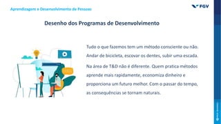 Desenho dos Programas de Desenvolvimento
Tudo o que fazemos tem um método consciente ou não.
Andar de bicicleta, escovar os dentes, subir uma escada.
Na área de T&D não é diferente. Quem pratica métodos
aprende mais rapidamente, economiza dinheiro e
proporciona um futuro melhor. Com o passar do tempo,
as consequências se tornam naturais.
Aprendizagem e Desenvolvimento de Pessoas
 
