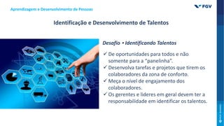 Aprendizagem e Desenvolvimento de Pessoas
Identificação e Desenvolvimento de Talentos
Desafio • Identificando Talentos
 De oportunidades para todos e não
somente para a “panelinha”.
 Desenvolva tarefas e projetos que tirem os
colaboradores da zona de conforto.
 Meça o nível de engajamento dos
colaboradores.
 Os gerentes e lideres em geral devem ter a
responsabilidade em identificar os talentos.
 