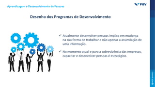 Desenho dos Programas de Desenvolvimento
 Atualmente desenvolver pessoas implica em mudança
na sua forma de trabalhar e não apenas a assimilação de
uma informação.
 No momento atual e para a sobrevivência das empresas,
capacitar e desenvolver pessoas é estratégico.
Aprendizagem e Desenvolvimento de Pessoas
 
