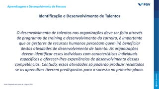 O desenvolvimento de talentos nas organizações deve ser feito através
de programas de training e desenvolvimento da carreira, é importante
que os gestores de recursos humanos percebam quem irá beneficiar
destas atividades de desenvolvimento de talento. As organizações
devem identificar esses indivíduos com características individuais
específicas e oferecer-lhes experiências de desenvolvimento dessas
competências. Contudo, essas atividades só poderão produzir resultados
se os aprendizes tiverem predispostos para o sucesso no primeiro plano.
Aprendizagem e Desenvolvimento de Pessoas
Fonte: Adaptado pelo autor de: Caligiuri,2020.
Identificação e Desenvolvimento de Talentos
 