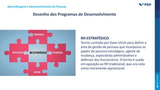 RH ESTRATÉGICO
Termo cunhado por Dave Ulrich para definir a
área de gestão de pessoas que incorporou os
papéis de parceiro estratégico, agente de
mudança, especialista administrativo e
defensor dos funcionários. O termo é usado
em oposição ao RH tradicional, que era visto
como meramente operacional.
Desenho dos Programas de Desenvolvimento
Aprendizagem e Desenvolvimento de Pessoas
 