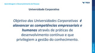 Objetivo das Universidades Corporativas é
alavancar as competências empresariais e
humanas através de práticas de
desenvolvimento contínuo e que
privilegiem a gestão do conhecimento.
Universidade Corporativa
Aprendizagem e Desenvolvimento de Pessoas
 