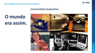 O mundo
era assim.
Universidade Corporativa
Aprendizagem e Desenvolvimento de Pessoas
 