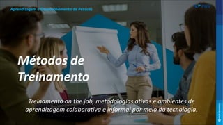 Treinamento on the job, metodologias ativas e ambientes de
aprendizagem colaborativa e informal por meio da tecnologia.
Aprendizagem e Desenvolvimento de Pessoas
Métodos de
Treinamento
 