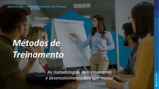 As metodologias de treinamento
e desenvolvimento tem que mudar
Aprendizagem e Desenvolvimento de Pessoas
Métodos de
Treinamento
 