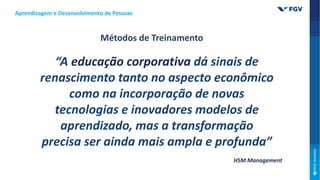 “A educação corporativa dá sinais de
renascimento tanto no aspecto econômico
como na incorporação de novas
tecnologias e inovadores modelos de
aprendizado, mas a transformação
precisa ser ainda mais ampla e profunda”
HSM Management
Métodos de Treinamento
Aprendizagem e Desenvolvimento de Pessoas
 