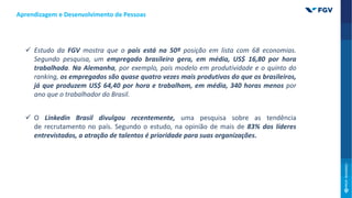  Estudo da FGV mostra que o país está na 50ª posição em lista com 68 economias.
Segundo pesquisa, um empregado brasileiro gera, em média, US$ 16,80 por hora
trabalhada. Na Alemanha, por exemplo, país modelo em produtividade e o quinto do
ranking, os empregados são quase quatro vezes mais produtivos do que os brasileiros,
já que produzem US$ 64,40 por hora e trabalham, em média, 340 horas menos por
ano que o trabalhador do Brasil.
 O Linkedin Brasil divulgou recentemente, uma pesquisa sobre as tendência
de recrutamento no país. Segundo o estudo, na opinião de mais de 83% dos líderes
entrevistados, a atração de talentos é prioridade para suas organizações.
Aprendizagem e Desenvolvimento de Pessoas
 