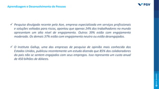 Aprendizagem e Desenvolvimento de Pessoas
 Pesquisa divulgada recente pela Aon, empresa especializada em serviços profissionais
e soluções voltadas para riscos, apontou que apenas 24% dos trabalhadores no mundo
apresentam um alto nível de engajamento. Outros 39% estão com engajamento
moderado. Os demais 37% estão com engajamento neutro ou estão desengajados.
 O Instituto Gallup, uma das empresas de pesquisa de opinião mais conhecida dos
Estados Unidos, publicou recentemente um estudo dizendo que 85% dos colaboradores
do país não se sentem engajados com seus empregos. Isso representa um custo anual
de 450 bilhões de dólares.
 